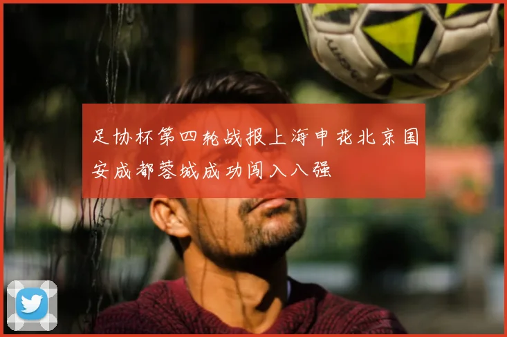 足协杯第四轮战报上海申花北京国安成都蓉城成功闯入八强