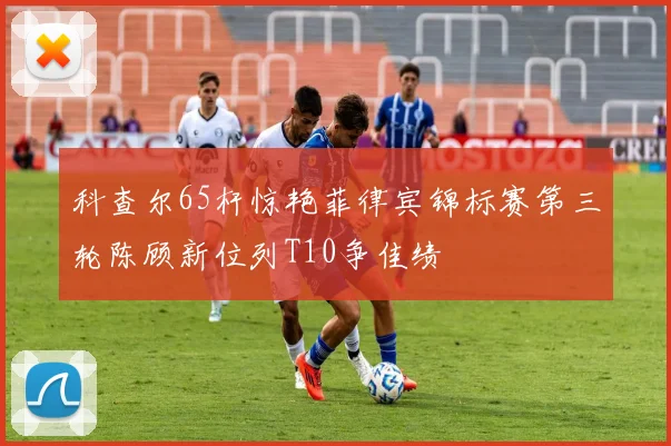 科查尔65杆惊艳菲律宾锦标赛第三轮陈顾新位列T10争佳绩