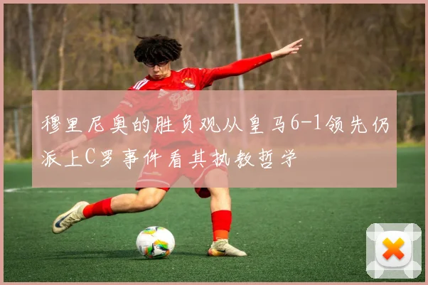 穆里尼奥的胜负观从皇马6-1领先仍派上C罗事件看其执教哲学