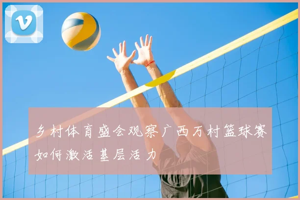 乡村体育盛会观察广西万村篮球赛如何激活基层活力