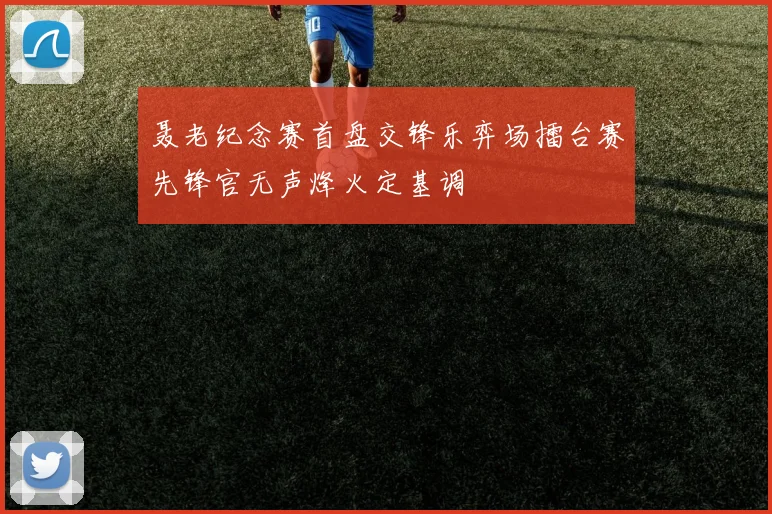 聂老纪念赛首盘交锋乐弈场擂台赛先锋官无声烽火定基调