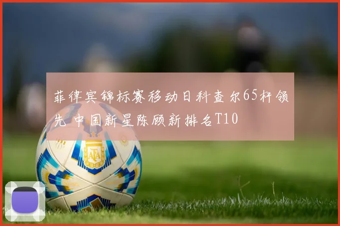 菲律宾锦标赛移动日科查尔65杆领先 中国新星陈顾新排名T10