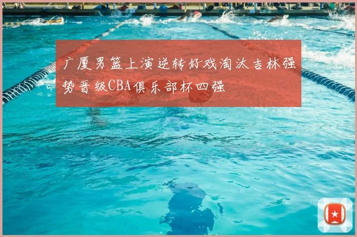 广厦男篮上演逆转好戏淘汰吉林强势晋级CBA俱乐部杯四强