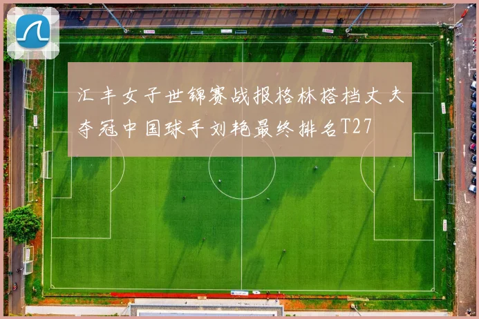 汇丰女子世锦赛战报格林搭档丈夫夺冠中国球手刘艳最终排名T27
