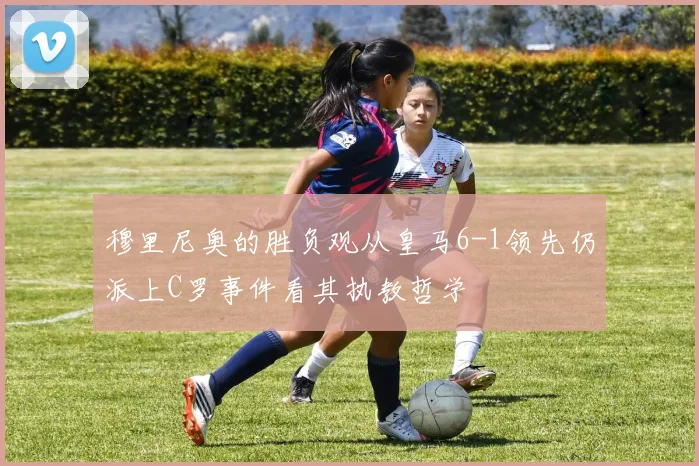 穆里尼奥的胜负观从皇马6-1领先仍派上C罗事件看其执教哲学