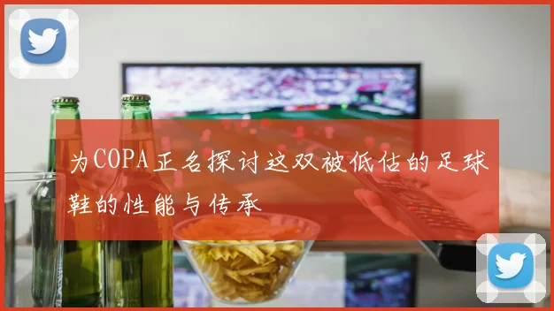 为COPA正名探讨这双被低估的足球鞋的性能与传承
