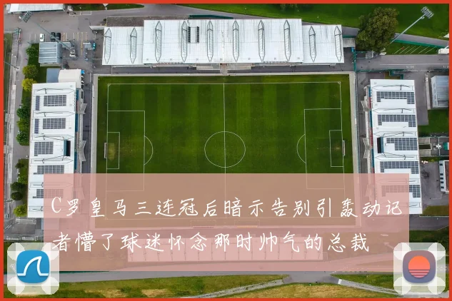 C罗皇马三连冠后暗示告别引轰动记者懵了球迷怀念那时帅气的总裁