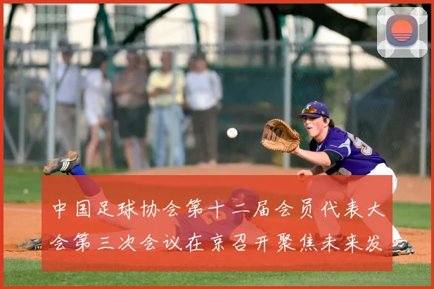 中国足球协会第十二届会员代表大会第三次会议在京召开聚焦未来发展规划