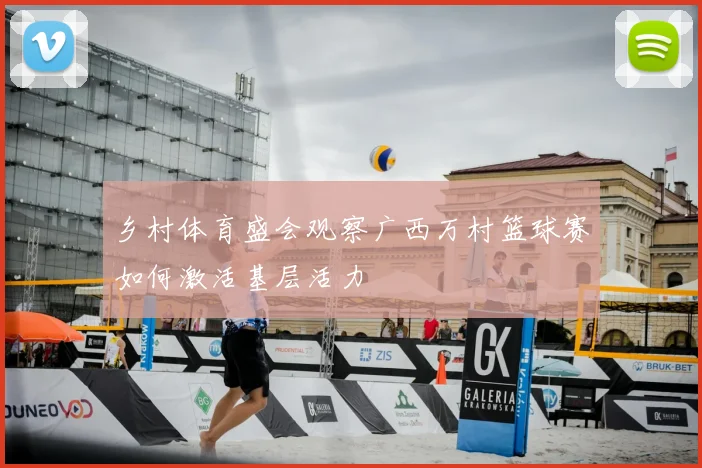 乡村体育盛会观察广西万村篮球赛如何激活基层活力