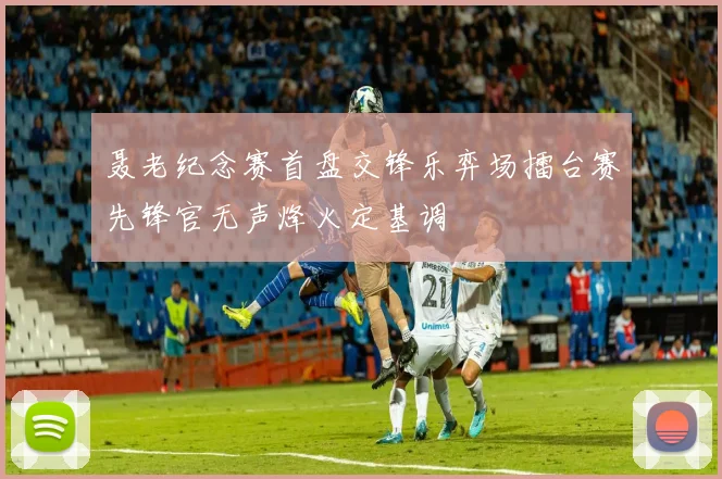 聂老纪念赛首盘交锋乐弈场擂台赛先锋官无声烽火定基调